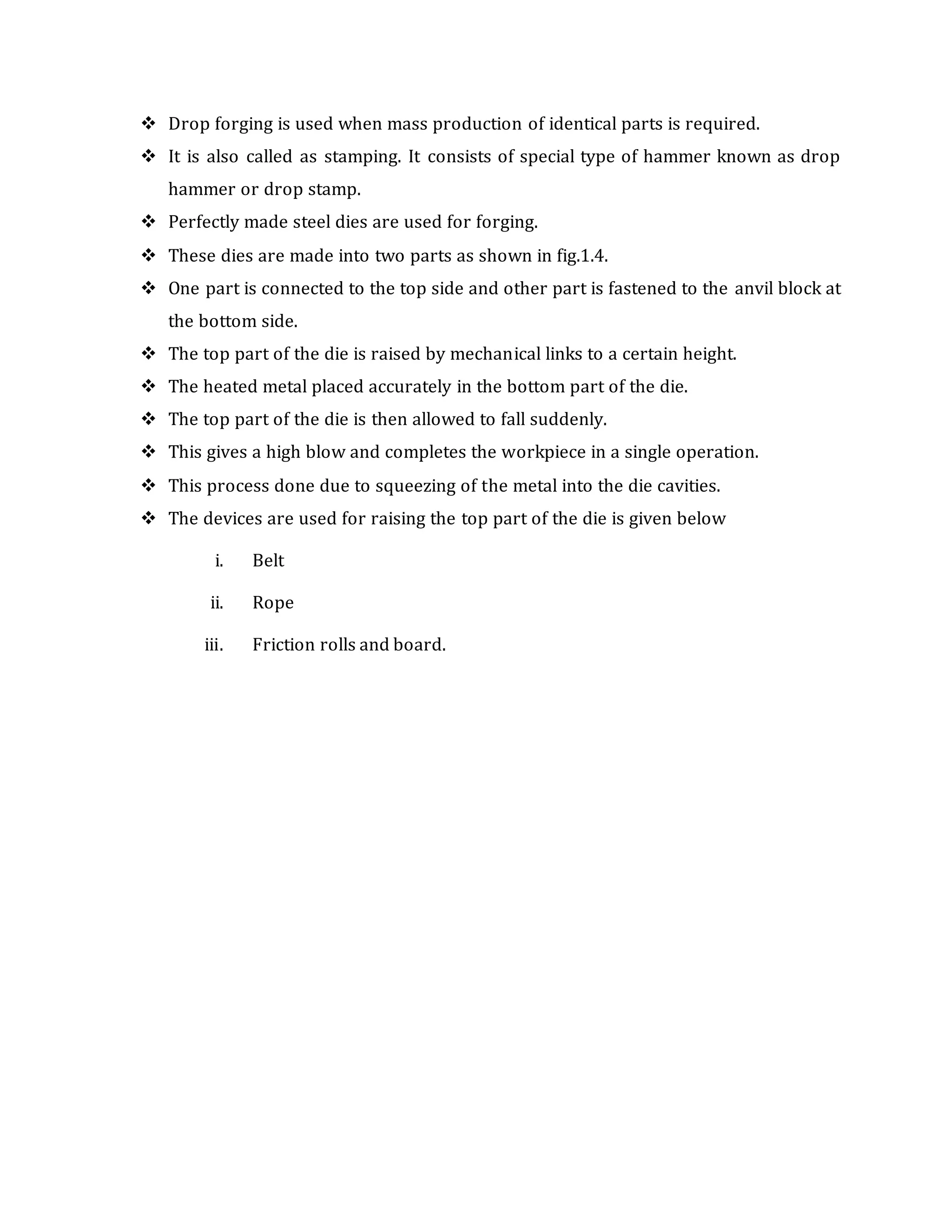  Drop forging is used when mass production of identical parts is required.
 It is also called as stamping. It consists of special type of hammer known as drop
hammer or drop stamp.
 Perfectly made steel dies are used for forging.
 These dies are made into two parts as shown in fig.1.4.
 One part is connected to the top side and other part is fastened to the anvil block at
the bottom side.
 The top part of the die is raised by mechanical links to a certain height.
 The heated metal placed accurately in the bottom part of the die.
 The top part of the die is then allowed to fall suddenly.
 This gives a high blow and completes the workpiece in a single operation.
 This process done due to squeezing of the metal into the die cavities.
 The devices are used for raising the top part of the die is given below
i. Belt
ii. Rope
iii. Friction rolls and board.
 