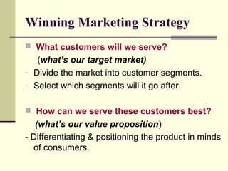 Winning Marketing Strategy
 What customers will we serve?
(what’s our target market)
- Divide the market into customer segments.
- Select which segments will it go after.
 How can we serve these customers best?
(what’s our value proposition)
- Differentiating & positioning the product in minds
of consumers.
 