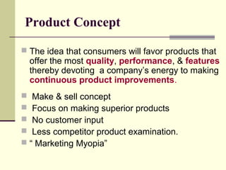 Product Concept
 The idea that consumers will favor products that
offer the most quality, performance, & features
thereby devoting a company’s energy to making
continuous product improvements.
 Make & sell concept
 Focus on making superior products
 No customer input
 Less competitor product examination.
 “ Marketing Myopia”
 