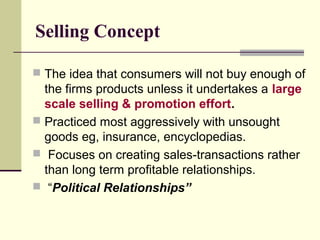 Selling Concept
 The idea that consumers will not buy enough of
the firms products unless it undertakes a large
scale selling & promotion effort.
 Practiced most aggressively with unsought
goods eg, insurance, encyclopedias.
 Focuses on creating sales-transactions rather
than long term profitable relationships.
 “Political Relationships”
 