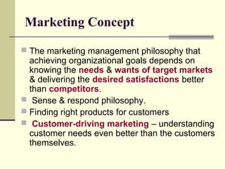 Marketing Concept
 The marketing management philosophy that
achieving organizational goals depends on
knowing the needs & wants of target markets
& delivering the desired satisfactions better
than competitors.
 Sense & respond philosophy.
 Finding right products for customers
 Customer-driving marketing – understanding
customer needs even better than the customers
themselves.
 