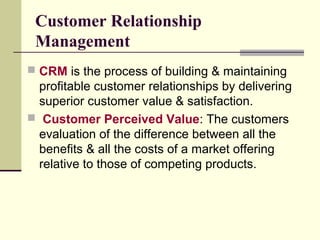 Customer Relationship
Management
 CRM is the process of building & maintaining
profitable customer relationships by delivering
superior customer value & satisfaction.
 Customer Perceived Value: The customers
evaluation of the difference between all the
benefits & all the costs of a market offering
relative to those of competing products.
 