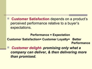  Customer Satisfaction depends on a product’s
perceived performance relative to a buyer’s
expectations.
Performance = Expectation
Customer Satisfaction= Customer Loyalty= Better
Performance
 Customer delight- promising only what a
company can deliver, & then delivering more
than promised.
 