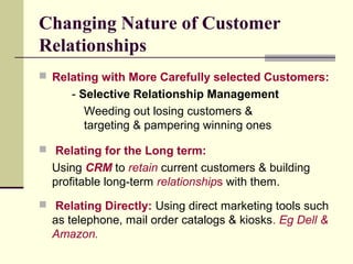 Changing Nature of Customer
Relationships
 Relating with More Carefully selected Customers:
- Selective Relationship Management
Weeding out losing customers &
targeting & pampering winning ones
 Relating for the Long term:
Using CRM to retain current customers & building
profitable long-term relationships with them.
 Relating Directly: Using direct marketing tools such
as telephone, mail order catalogs & kiosks. Eg Dell &
Amazon.
 