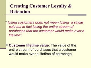Creating Customer Loyalty &
Retention
“ losing customers does not mean losing a single
sale but in fact losing the entire stream of
purchases that the customer would make over a
lifetime”.
 Customer lifetime value: The value of the
entire stream of purchases that a customer
would make over a lifetime of patronage.
 