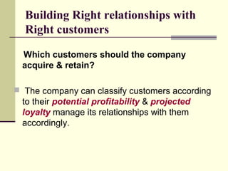 Building Right relationships with
Right customers
Which customers should the company
acquire & retain?
 The company can classify customers according
to their potential profitability & projected
loyalty manage its relationships with them
accordingly.
 