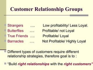 Customer Relationship Groups
 Strangers …. Low profitability/ Less Loyal.
 Butterflies …. Profitable/ not Loyal
 True Friends …. Profitable/ Loyal
 Barnacles …. Not Profitable/ Highly Loyal
 Different types of customers require different
relationship strategies, therefore goal is to :
 “Build right relationships with the right customers”
 