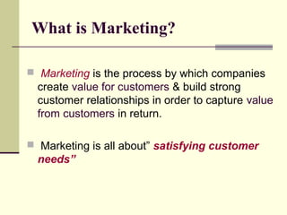 What is Marketing?
 Marketing is the process by which companies
create value for customers & build strong
customer relationships in order to capture value
from customers in return.
 Marketing is all about” satisfying customer
needs”
 