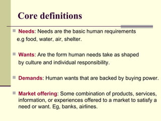 Core definitions
 Needs: Needs are the basic human requirements
e.g food, water, air, shelter.
 Wants: Are the form human needs take as shaped
by culture and individual responsibility.
 Demands: Human wants that are backed by buying power.
 Market offering: Some combination of products, services,
information, or experiences offered to a market to satisfy a
need or want. Eg, banks, airlines.
 