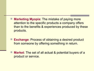  Marketing Myopia: The mistake of paying more
attention to the specific products a company offers
than to the benefits & experiences produced by these
products.
 Exchange: Process of obtaining a desired product
from someone by offering something in return.
 Market: The set of all actual & potential buyers of a
product or service.
 