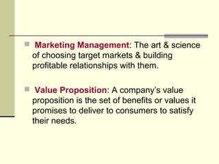  Marketing Management: The art & science
of choosing target markets & building
profitable relationships with them.
 Value Proposition: A company’s value
proposition is the set of benefits or values it
promises to deliver to consumers to satisfy
their needs.
 