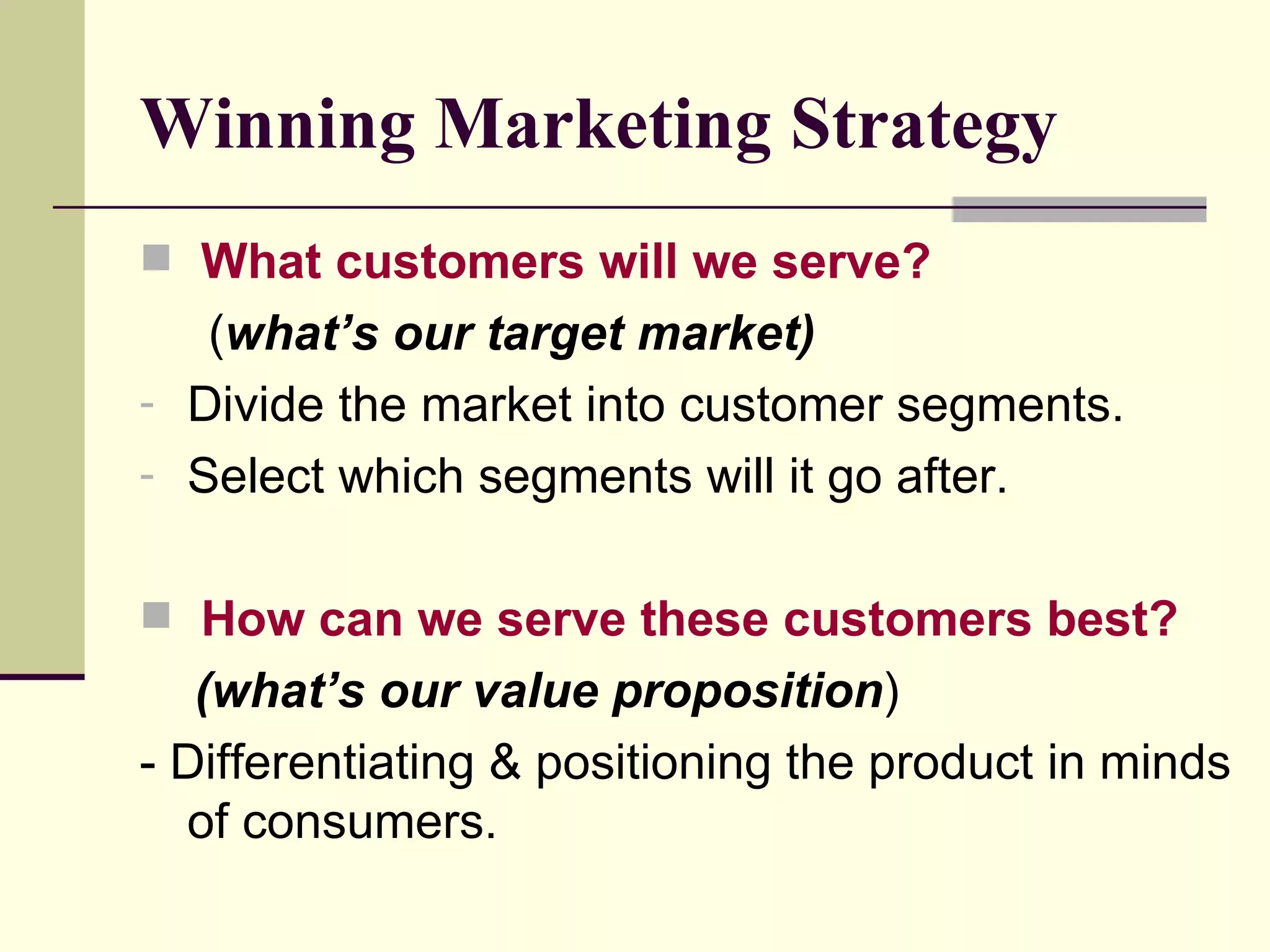 Winning Marketing Strategy What customers will we serve?   ( what’s our target market) Divide the market into customer segments. Select which segments will it go after. How can we serve these customers best?   (what’s our value proposition ) - Differentiating & positioning the product in minds of consumers. 