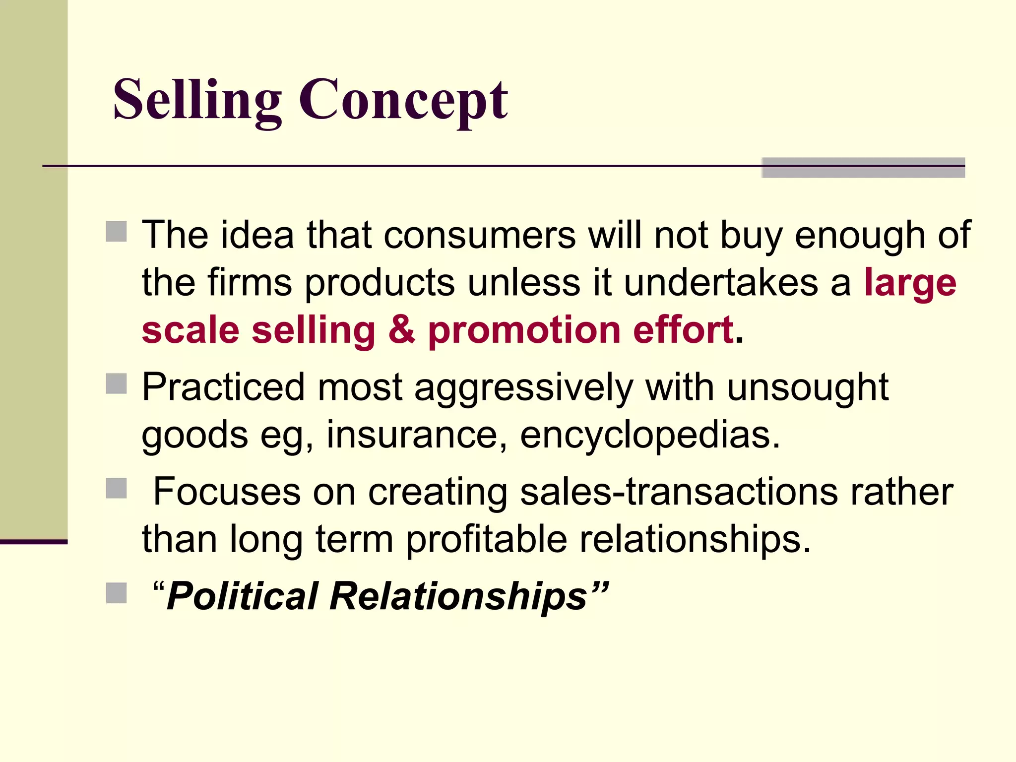 Selling Concept The idea that consumers will not buy enough of the firms products unless it undertakes a  large scale selling & promotion effort . Practiced most aggressively with unsought goods eg, insurance, encyclopedias. Focuses on creating sales-transactions rather than long term profitable relationships. “ Political Relationships” 