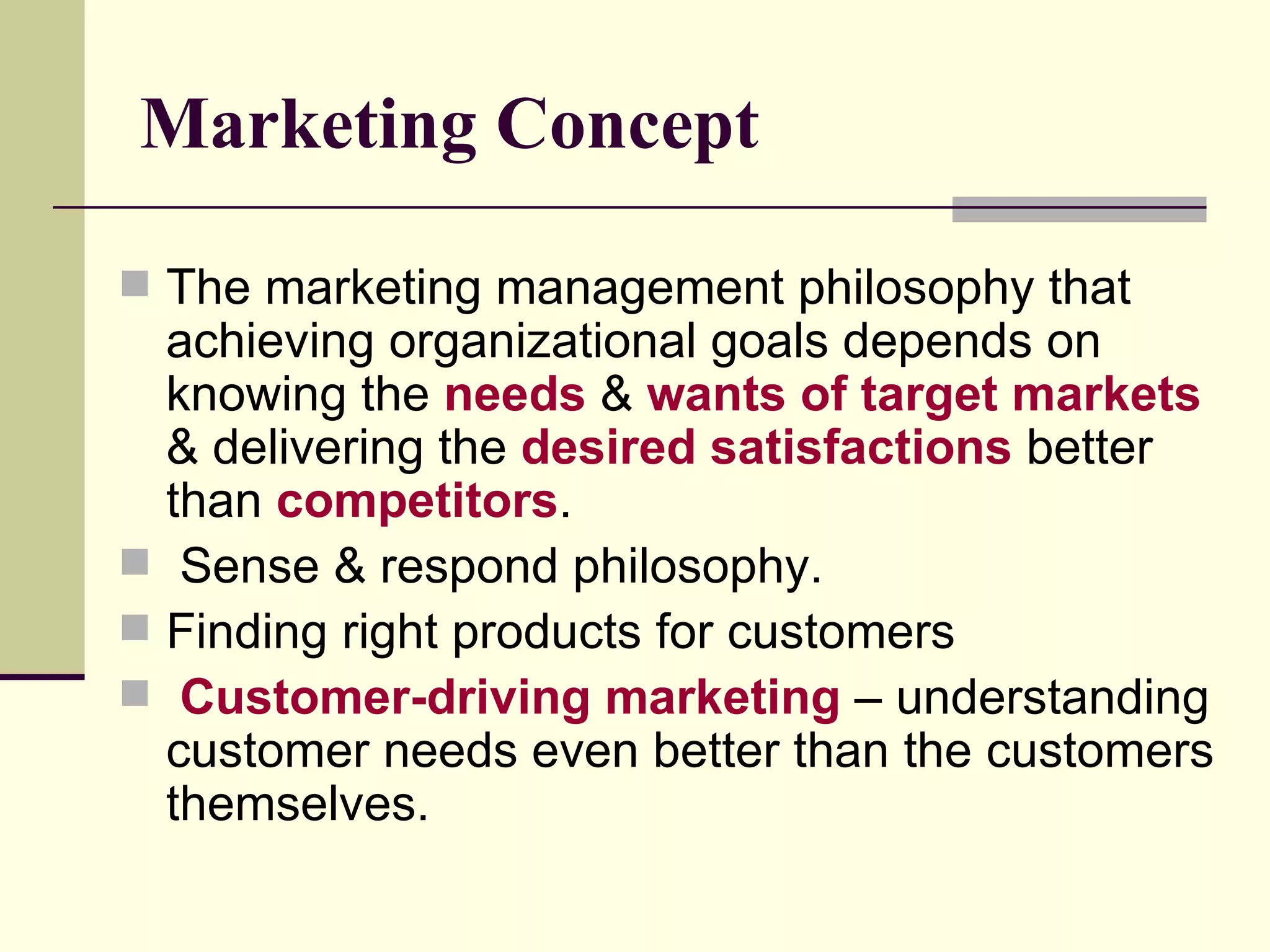Marketing Concept The marketing management philosophy that achieving organizational goals depends on knowing the  needs  &  wants of target markets  & delivering the  desired satisfactions  better than  competitors . Sense & respond philosophy. Finding right products for customers Customer-driving marketing  – understanding customer needs even better than the customers themselves. 