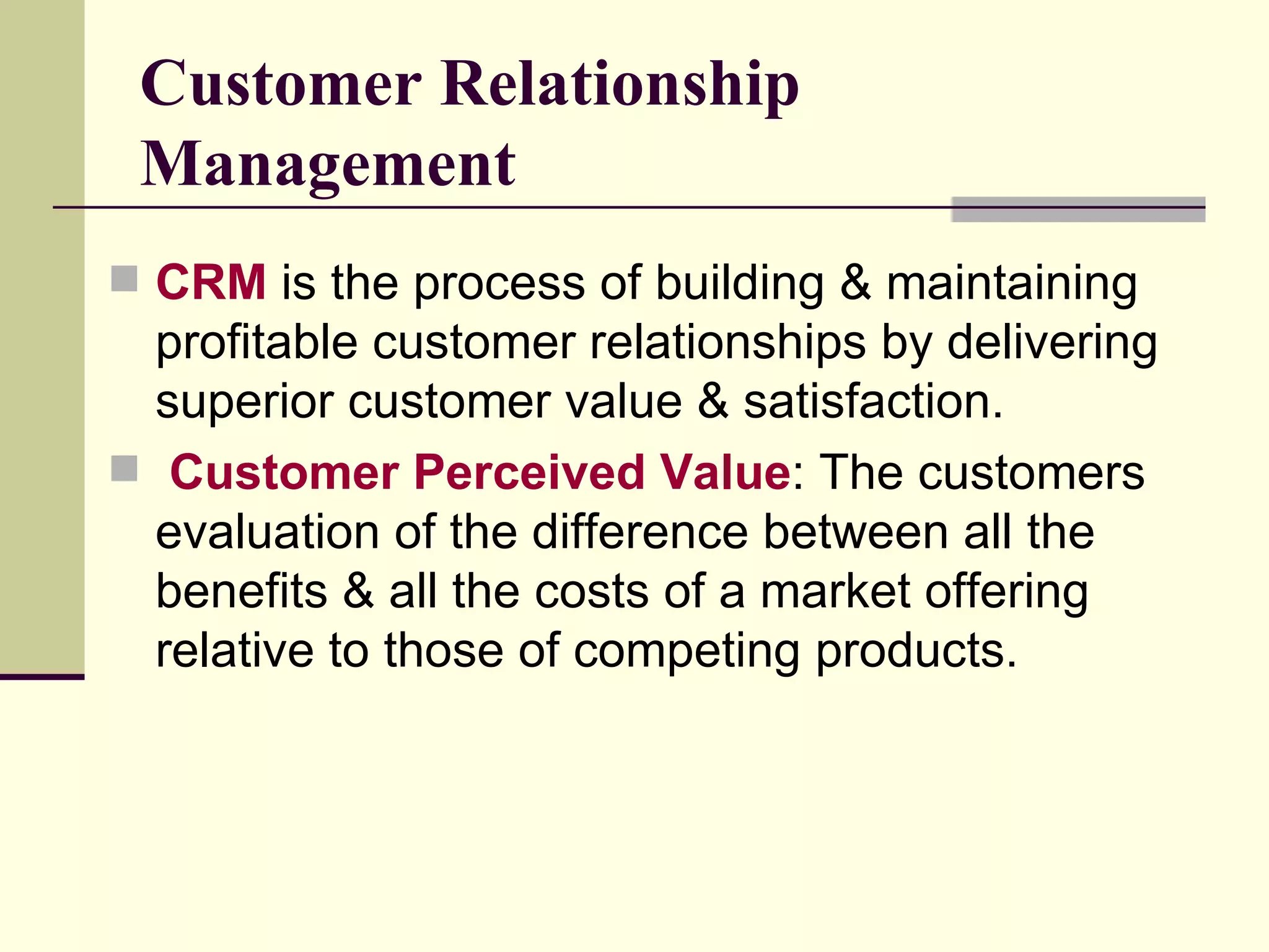 Customer Relationship Management CRM  is the process of building & maintaining profitable customer relationships by delivering superior customer value & satisfaction. Customer Perceived Value : The customers evaluation of the difference between all the benefits & all the costs of a market offering relative to those of competing products.  