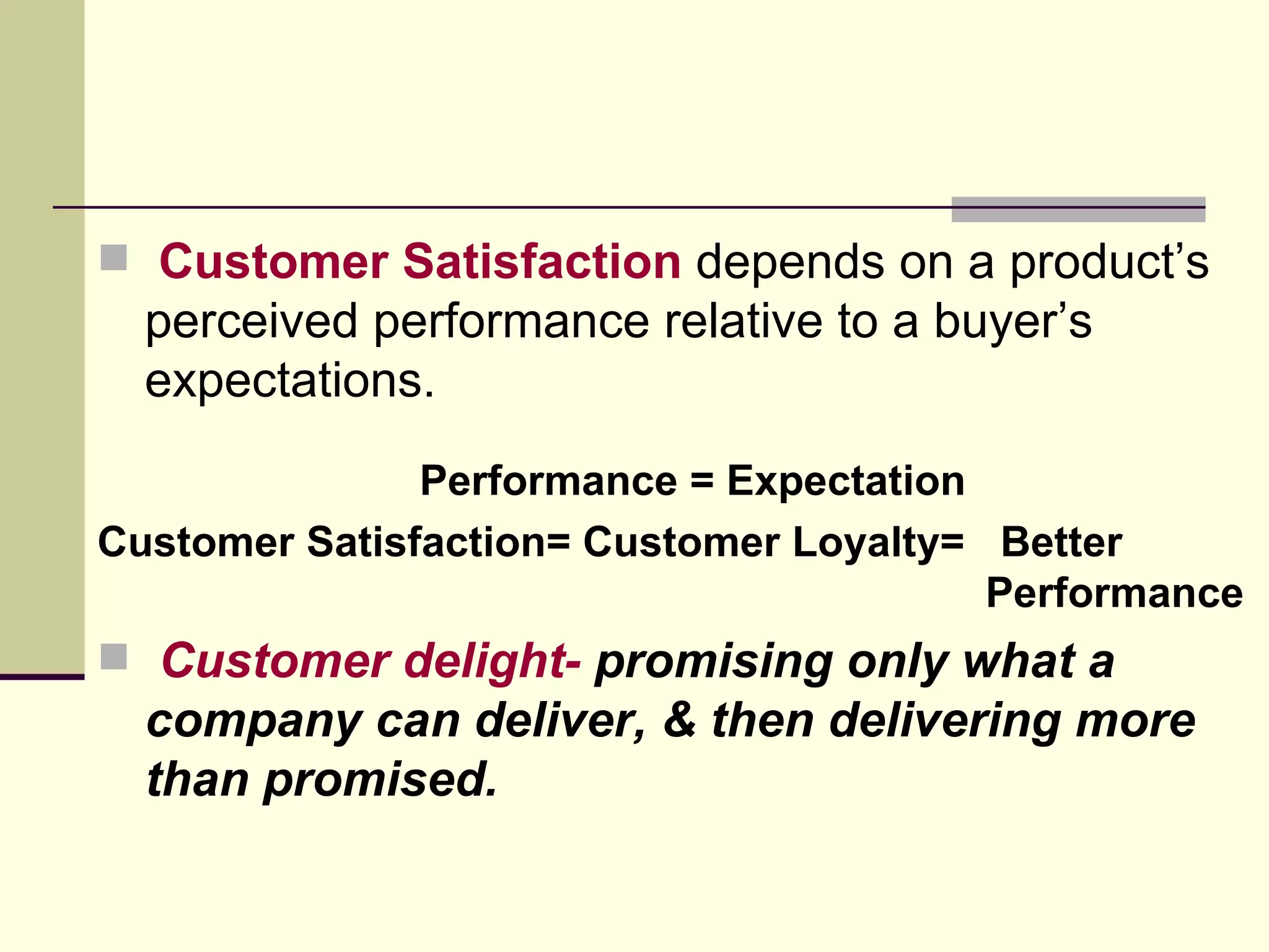 Customer Satisfaction  depends on a product’s perceived performance relative to a buyer’s expectations. Performance = Expectation Customer Satisfaction= Customer Loyalty=  Better  Performance Customer delight-  promising only what a company can deliver, & then delivering more than promised. 