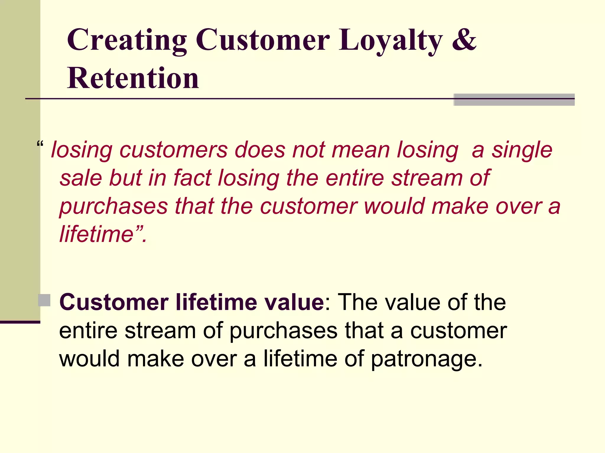 Creating Customer Loyalty & Retention “  losing customers does not mean losing  a single sale but in fact losing the entire stream of purchases that the customer would make over a lifetime”. Customer lifetime value : The value of the entire stream of purchases that a customer would make over a lifetime of patronage. 