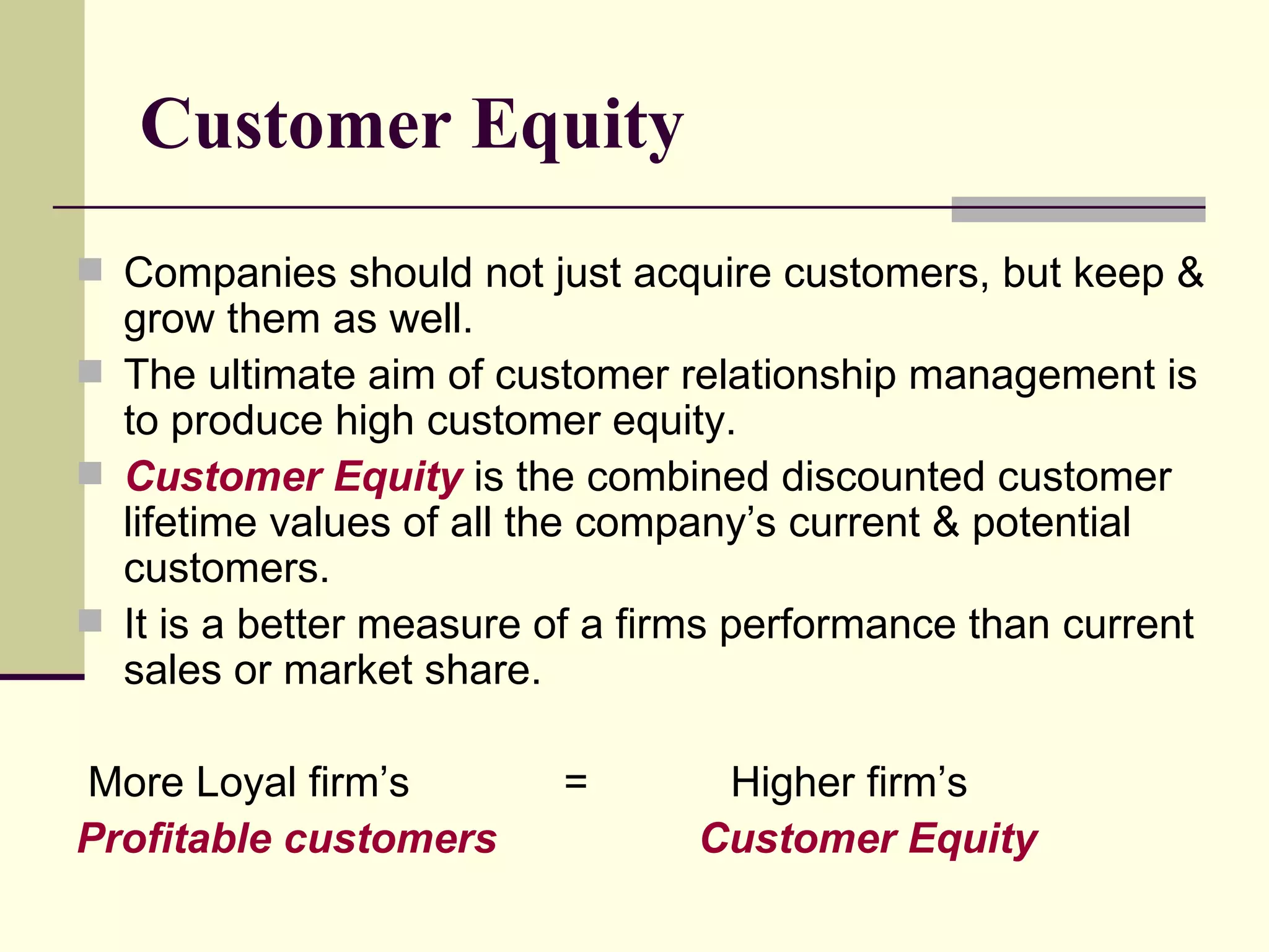 Customer Equity Companies should not just acquire customers, but keep & grow them as well. The ultimate aim of customer relationship management is to produce high customer equity. Customer Equity  is the combined discounted customer lifetime values of all the company’s current & potential customers. It is a better measure of a firms performance than current sales or market share. More Loyal firm’s  =  Higher firm’s  Profitable customers   Customer Equity 