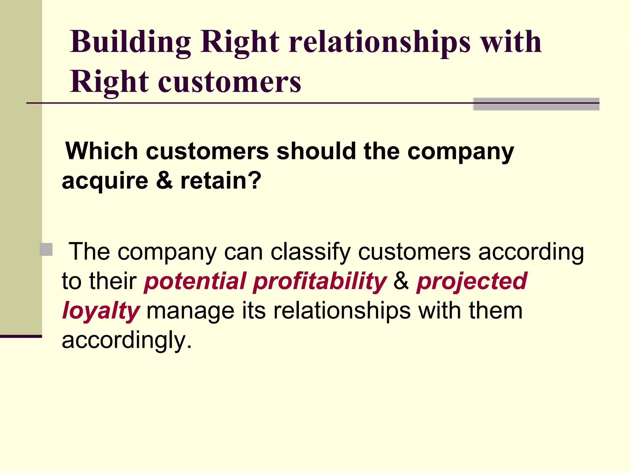 Building Right relationships with Right customers Which customers should the company acquire & retain? The company can classify customers according to their  potential profitability  &  projected loyalty  manage its relationships with them accordingly. 