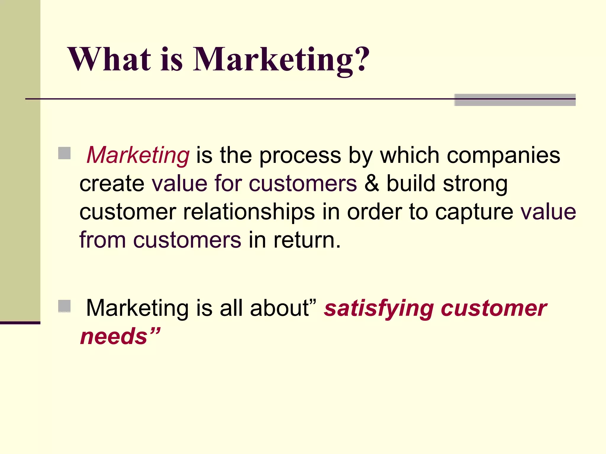 What is Marketing? Marketing  is the process by which companies create  value for customers  & build strong customer relationships in order to capture  value from customers  in return. Marketing is all about”  satisfying customer needs” 