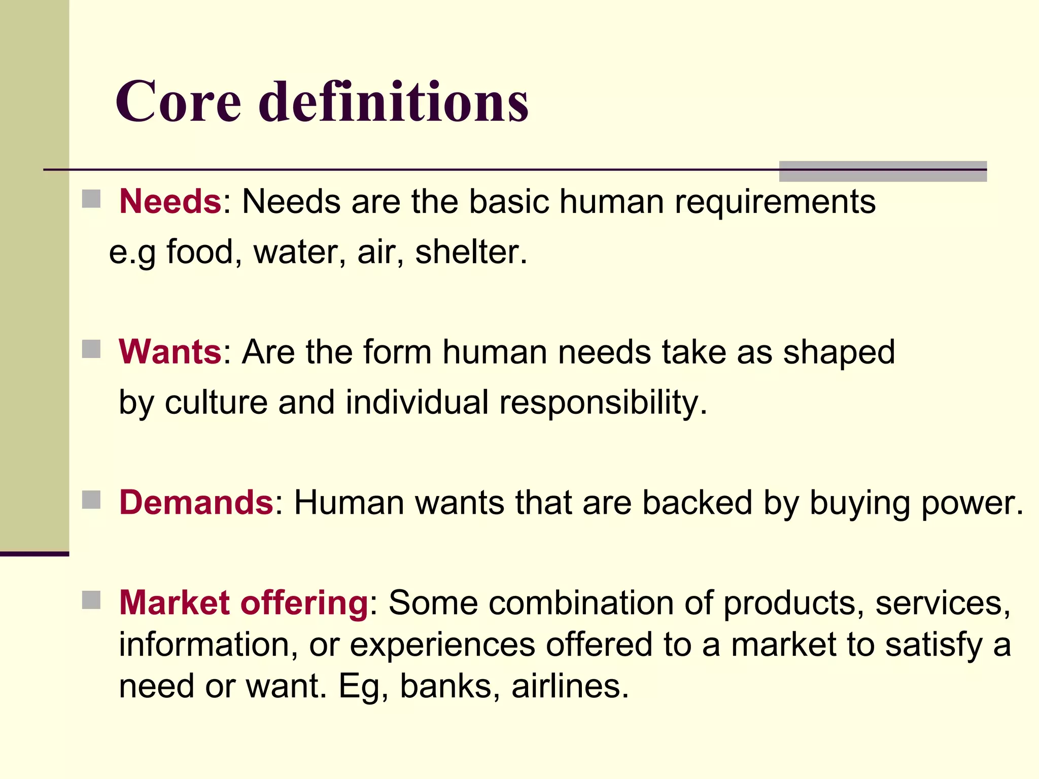 Core definitions Needs : Needs are the basic human requirements  e.g food, water, air, shelter. Wants : Are the form human needs take as shaped  by culture and individual responsibility. Demands : Human wants that are backed by buying power. Market offering : Some combination of products, services, information, or experiences offered to a market to satisfy a  need or want. Eg, banks, airlines. 
