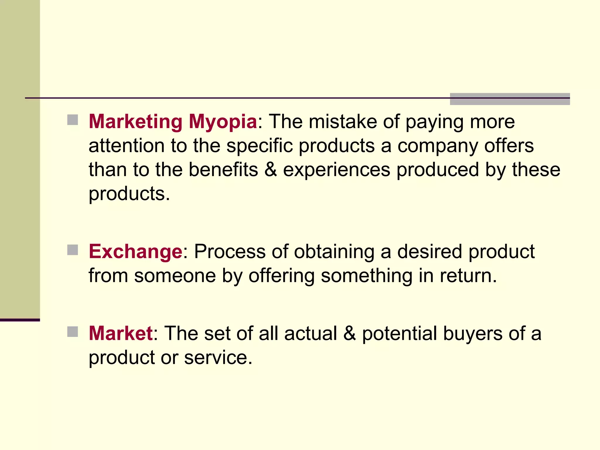 Marketing Myopia : The mistake of paying more attention to the specific products a company offers than to the benefits & experiences produced by these products. Exchange : Process of obtaining a desired product from someone by offering something in return. Market : The set of all actual & potential buyers of a product or service. 
