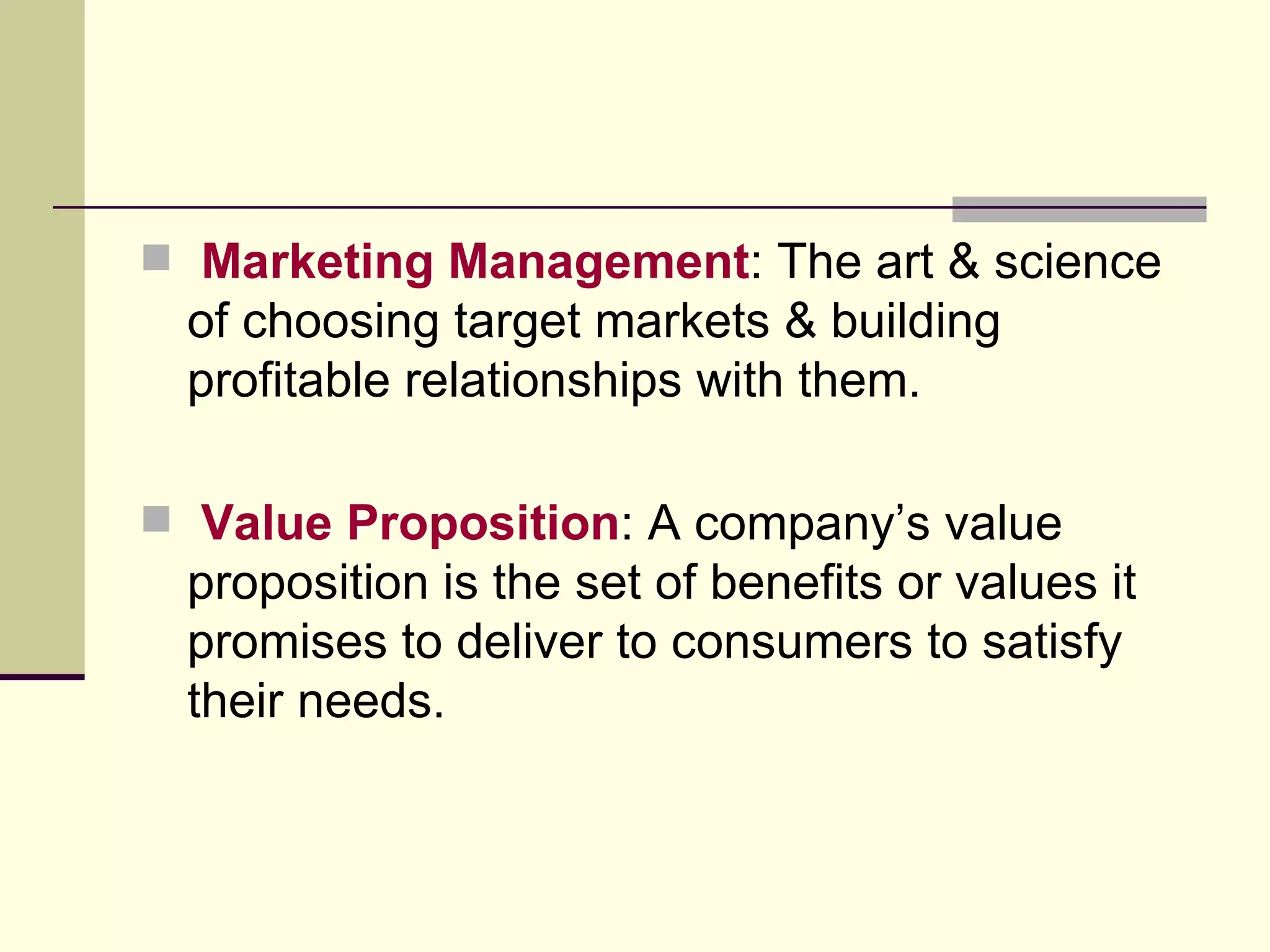 Marketing Management : The art & science of choosing target markets & building profitable relationships with them. Value Proposition : A company’s value proposition is the set of benefits or values it promises to deliver to consumers to satisfy their needs. 