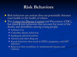 Risk Behaviors Risk behaviors are actions that can potentially threaten your health or the health of others. The  Center for Disease Control  and Prevention (CDC), has listed  6  risk behaviors that account for most of the deaths and disabilities among young people. Tobacco Use Unhealthy dietary behaviors Inadequate physical activity Alcohol and other drug use Sexual behaviors that result in STD’s, pregnancy, and HIV infection Behaviors that contribute to unintentional injuries and violence.  