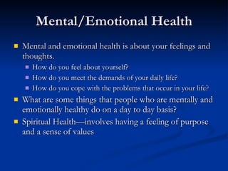 Mental/Emotional Health Mental and emotional health is about your feelings and thoughts. How do you feel about yourself? How do you meet the demands of your daily life? How do you cope with the problems that occur in your life? What are some things that people who are mentally and emotionally healthy do on a day to day basis? Spiritual Health—involves having a feeling of purpose and a sense of values 