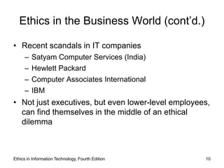 Ethics in the Business World (cont’d.)

• Recent scandals in IT companies
     –   Satyam Computer Services (India)
     –   Hewlett Packard
     –   Computer Associates International
     –   IBM
• Not just executives, but even lower-level employees,
  can find themselves in the middle of an ethical
  dilemma



Ethics in Information Technology, Fourth Edition    10
 