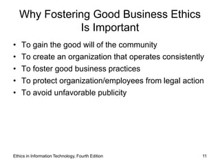 Why Fostering Good Business Ethics
               Is Important
• To gain the good will of the community
• To create an organization that operates consistently
• To foster good business practices
• To protect organization/employees from legal action
• To avoid unfavorable publicity




Ethics in Information Technology, Fourth Edition     11
 