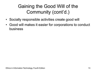 Gaining the Good Will of the
                  Community (cont’d.)
• Socially responsible activities create good will
• Good will makes it easier for corporations to conduct
  business




Ethics in Information Technology, Fourth Edition     13
 