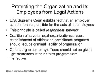 Protecting the Organization and Its
        Employees from Legal Actions
• U.S. Supreme Court established that an employer
  can be held responsible for the acts of its employees
• This principle is called respondeat superior
• Coalition of several legal organizations argues
  establishment of ethics and compliance programs
  should reduce criminal liability of organization
• Others argue company officers should not be given
  light sentences if their ethics programs are
  ineffective


Ethics in Information Technology, Fourth Edition      18
 