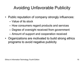 Avoiding Unfavorable Publicity

• Public reputation of company strongly influences:
     –   Value of its stock
     –   How consumers regard products and services
     –   Degree of oversight received from government
     –   Amount of support and cooperation received
• Organizations are motivated to build strong ethics
  programs to avoid negative publicity




Ethics in Information Technology, Fourth Edition        19
 