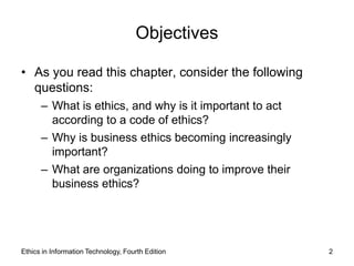 Objectives

• As you read this chapter, consider the following
  questions:
      – What is ethics, and why is it important to act
        according to a code of ethics?
      – Why is business ethics becoming increasingly
        important?
      – What are organizations doing to improve their
        business ethics?




Ethics in Information Technology, Fourth Edition         2
 