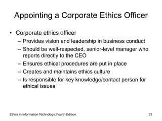 Appointing a Corporate Ethics Officer

• Corporate ethics officer
     – Provides vision and leadership in business conduct
     – Should be well-respected, senior-level manager who
       reports directly to the CEO
     – Ensures ethical procedures are put in place
     – Creates and maintains ethics culture
     – Is responsible for key knowledge/contact person for
       ethical issues




Ethics in Information Technology, Fourth Edition             21
 