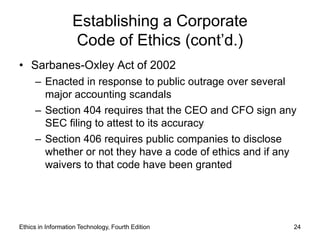 Establishing a Corporate
                   Code of Ethics (cont’d.)
• Sarbanes-Oxley Act of 2002
     – Enacted in response to public outrage over several
       major accounting scandals
     – Section 404 requires that the CEO and CFO sign any
       SEC filing to attest to its accuracy
     – Section 406 requires public companies to disclose
       whether or not they have a code of ethics and if any
       waivers to that code have been granted




Ethics in Information Technology, Fourth Edition          24
 