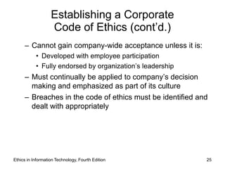 Establishing a Corporate
                   Code of Ethics (cont’d.)
     – Cannot gain company-wide acceptance unless it is:
           • Developed with employee participation
           • Fully endorsed by organization’s leadership
     – Must continually be applied to company’s decision
       making and emphasized as part of its culture
     – Breaches in the code of ethics must be identified and
       dealt with appropriately




Ethics in Information Technology, Fourth Edition           25
 