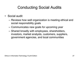 Conducting Social Audits

• Social audit
     – Reviews how well organization is meeting ethical and
       social responsibility goals
     – Communicates new goals for upcoming year
     – Shared broadly with employees, shareholders,
       investors, market analysts, customers, suppliers,
       government agencies, and local communities




Ethics in Information Technology, Fourth Edition          27
 