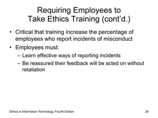 Requiring Employees to
             Take Ethics Training (cont’d.)
• Critical that training increase the percentage of
  employees who report incidents of misconduct
• Employees must:
     – Learn effective ways of reporting incidents
     – Be reassured their feedback will be acted on without
       retaliation




Ethics in Information Technology, Fourth Edition              29
 
