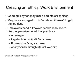 Creating an Ethical Work Environment

• Good employees may make bad ethical choices
• May be encouraged to do “whatever it takes” to get
  the job done
• Employees need a knowledgeable resource to
  discuss perceived unethical practices
     –   A manager
     –   Legal or Internal Audit Department
     –   Business Unit’s legal counsel
     –   Anonymously through internal Web site


Ethics in Information Technology, Fourth Edition       31
 