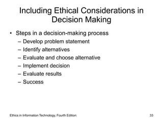 Including Ethical Considerations in
               Decision Making
• Steps in a decision-making process
     –   Develop problem statement
     –   Identify alternatives
     –   Evaluate and choose alternative
     –   Implement decision
     –   Evaluate results
     –   Success




Ethics in Information Technology, Fourth Edition   33
 