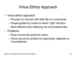 Virtue Ethics Approach

• Virtue ethics approach
     – Focuses on concern with daily life in a community
     – People guided by virtues to reach “right” decision
     – More effective than following set of principles/rules
• Problems
     – Does not provide guide for action
     – Virtue cannot be worked out objectively; depends on
       circumstances



Ethics in Information Technology, Fourth Edition               38
 