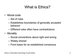 What is Ethics?

• Moral code
     – Set of rules
     – Establishes boundaries of generally accepted
       behavior
     – Different rules often have contradictions
• Morality
     – Social conventions about right and wrong
     – Widely shared
     – Form basis for an established consensus


Ethics in Information Technology, Fourth Edition      4
 