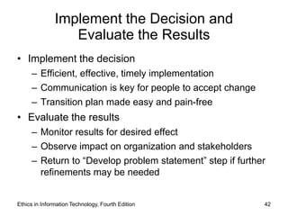 Implement the Decision and
                  Evaluate the Results
• Implement the decision
     – Efficient, effective, timely implementation
     – Communication is key for people to accept change
     – Transition plan made easy and pain-free
• Evaluate the results
     – Monitor results for desired effect
     – Observe impact on organization and stakeholders
     – Return to “Develop problem statement” step if further
       refinements may be needed


Ethics in Information Technology, Fourth Edition           42
 