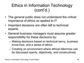 Ethics in Information Technology
                       (cont’d.)
• The general public does not understand the critical
  importance of ethics as applied to IT
• Important decisions are often left to technical
  experts
• General business managers must assume greater
  responsibility for these decisions by:
     – Making decisions based on technical savvy, business
       know-how, and a sense of ethics
     – Creating an environment where ethical dilemmas can
       be discussed openly, objectively, and constructively

Ethics in Information Technology, Fourth Edition          44
 