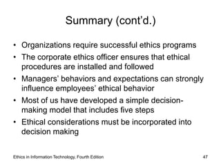 Summary (cont’d.)

• Organizations require successful ethics programs
• The corporate ethics officer ensures that ethical
  procedures are installed and followed
• Managers’ behaviors and expectations can strongly
  influence employees’ ethical behavior
• Most of us have developed a simple decision-
  making model that includes five steps
• Ethical considerations must be incorporated into
  decision making


Ethics in Information Technology, Fourth Edition      47
 