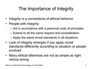The Importance of Integrity

• Integrity is a cornerstone of ethical behavior
• People with integrity:
     – Act in accordance with a personal code of principles
     – Extend to all the same respect and consideration
     – Apply the same moral standards in all situations
• Lack of integrity emerges if you apply moral
  standards differently according to situation or people
  involved
• Many ethical dilemmas are not as simple as right
  versus wrong
Ethics in Information Technology, Fourth Edition              7
 