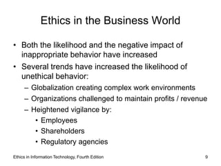 Ethics in the Business World

• Both the likelihood and the negative impact of
  inappropriate behavior have increased
• Several trends have increased the likelihood of
  unethical behavior:
     – Globalization creating complex work environments
     – Organizations challenged to maintain profits / revenue
     – Heightened vigilance by:
        • Employees
        • Shareholders
        • Regulatory agencies
Ethics in Information Technology, Fourth Edition            9
 