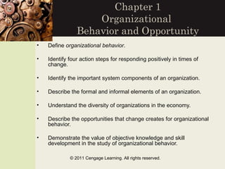 Chapter 1
                    Organizational
                Behavior and Opportunity
•   Define organizational behavior.

•   Identify four action steps for responding positively in times of
    change.

•   Identify the important system components of an organization.

•   Describe the formal and informal elements of an organization.

•   Understand the diversity of organizations in the economy.

•   Describe the opportunities that change creates for organizational
    behavior.

•   Demonstrate the value of objective knowledge and skill
    development in the study of organizational behavior.

             © 2011 Cengage Learning. All rights reserved.
 